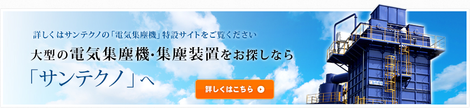 詳しくはサンテクノの「電気集塵機」特設サイトをご覧ください 大型の電気集塵機・集塵装置をお探しなら「サンテクノ」へ